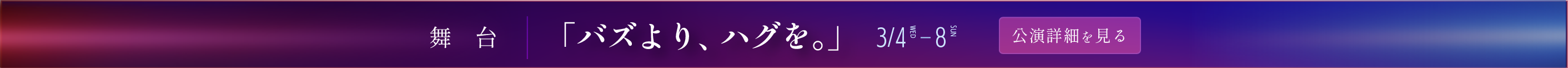 舞台「バズより、ハグを。」 3月4日～8日 公演詳細を見る